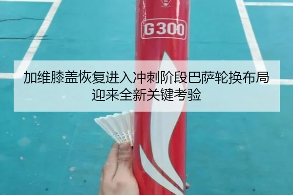 加维膝盖恢复进入冲刺阶段巴萨轮换布局迎来全新关键考验