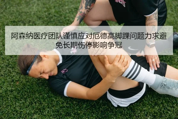 阿森纳医疗团队谨慎应对厄德高脚踝问题力求避免长期伤停影响争冠