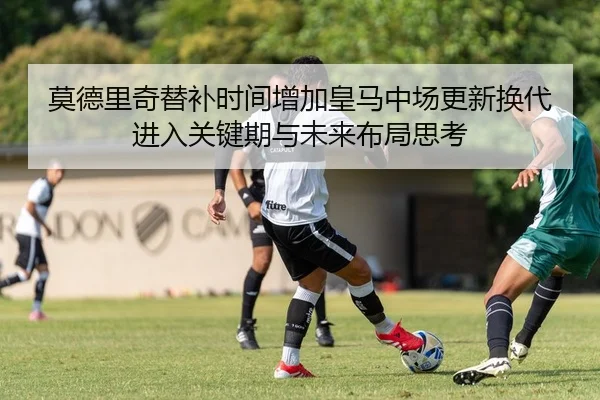 莫德里奇替补时间增加皇马中场更新换代进入关键期与未来布局思考