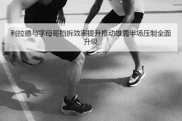 利拉德与字母哥挡拆效率提升推动雄鹿半场压制全面升级