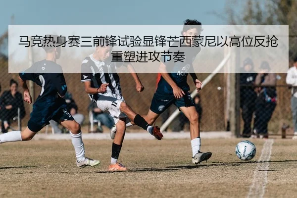 马竞热身赛三前锋试验显锋芒西蒙尼以高位反抢重塑进攻节奏